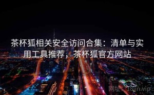 茶杯狐相关安全访问合集：清单与实用工具推荐，茶杯狐官方网站