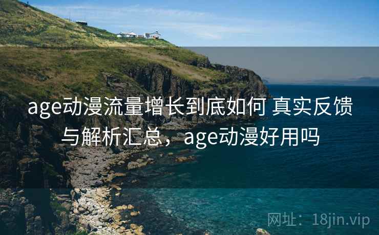 age动漫流量增长到底如何 真实反馈与解析汇总，age动漫好用吗