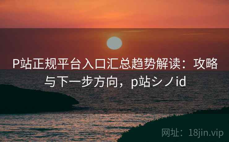 P站正规平台入口汇总趋势解读:攻略与下一步方向,p站シノid P站正规平台入口汇总趋势解读:攻略与下一步方向,p站シノid