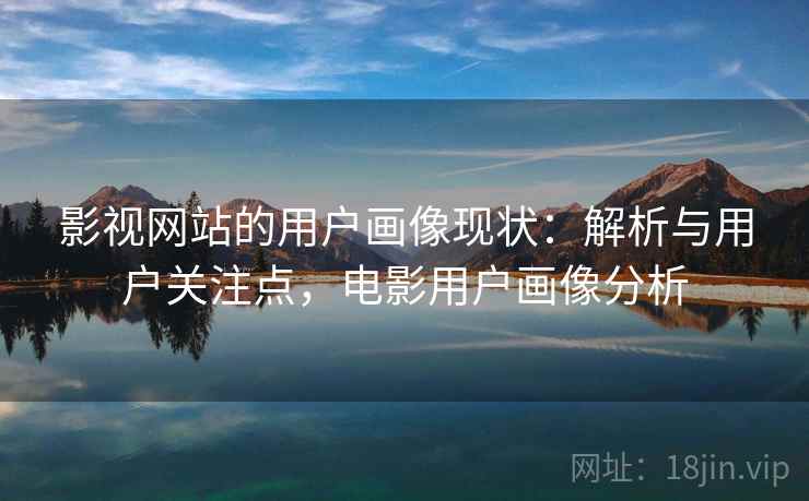 影视网站的用户画像现状：解析与用户关注点，电影用户画像分析