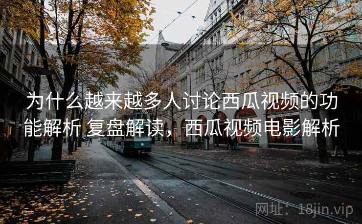 为什么越来越多人讨论西瓜视频的功能解析 复盘解读，西瓜视频电影解析