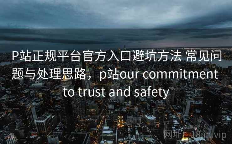 P站正规平台官方入口避坑方法 常见问题与处理思路,p站our commitment to trust and safety P站正规平台官方入口避坑方法 常见问题与处理思路,p站our commitment to trust and safety