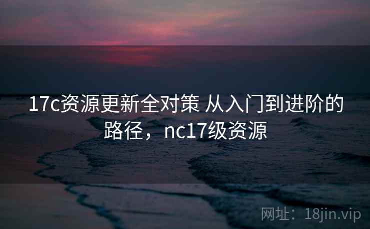 17c资源更新全对策 从入门到进阶的路径，nc17级资源