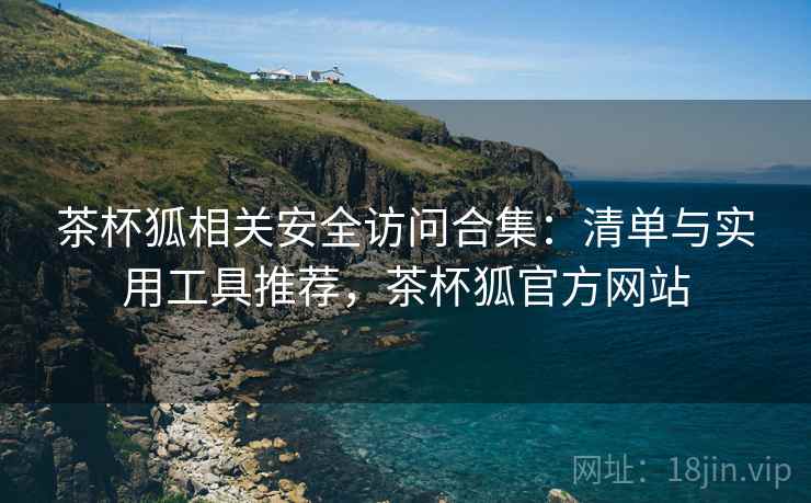 茶杯狐相关安全访问合集：清单与实用工具推荐，茶杯狐官方网站