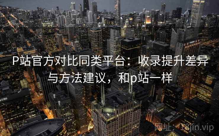 P站官方对比同类平台：收录提升差异与方法建议，和p站一样