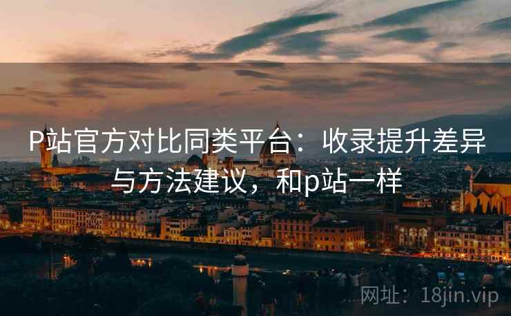 P站官方对比同类平台：收录提升差异与方法建议，和p站一样