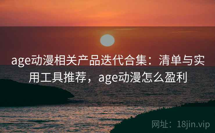 age动漫相关产品迭代合集：清单与实用工具推荐，age动漫怎么盈利