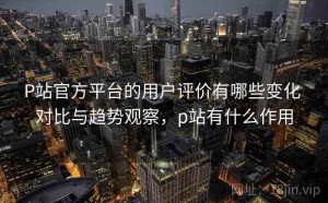 P站官方平台的用户评价有哪些变化 对比与趋势观察，p站有什么作用