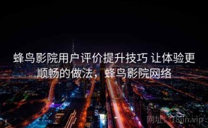 蜂鸟影院用户评价提升技巧 让体验更顺畅的做法，蜂鸟影院网络