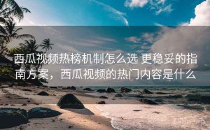 西瓜视频热榜机制怎么选 更稳妥的指南方案，西瓜视频的热门内容是什么
