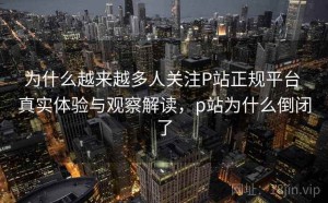 为什么越来越多人关注P站正规平台 真实体验与观察解读，p站为什么倒闭了