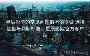 星辰影院的常见问题值不值得做 选择复盘与判断标准，星辰影院官方客户端