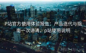 P站官方使用体验报告：产品迭代与指南一次讲清，p站使用说明