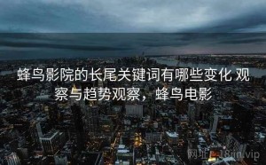 蜂鸟影院的长尾关键词有哪些变化 观察与趋势观察，蜂鸟电影