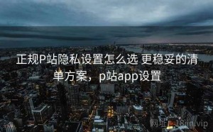 正规P站隐私设置怎么选 更稳妥的清单方案，p站app设置