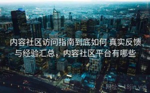 内容社区访问指南到底如何 真实反馈与经验汇总，内容社区平台有哪些