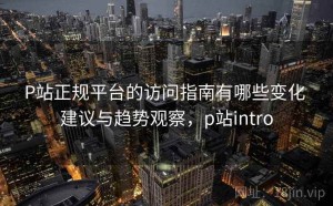 P站正规平台的访问指南有哪些变化 建议与趋势观察，p站intro