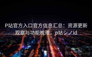 P站官方入口官方信息汇总：资源更新观察与功能梳理，p站シノid