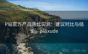 P站官方产品迭代实测：建议对比与结论，p站xude