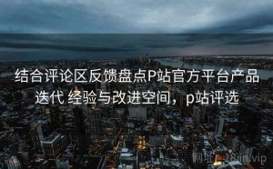 结合评论区反馈盘点P站官方平台产品迭代 经验与改进空间，p站评选