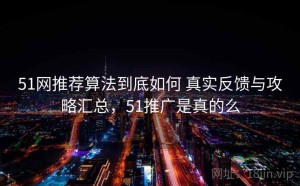 51网推荐算法到底如何 真实反馈与攻略汇总，51推广是真的么