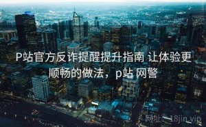 P站官方反诈提醒提升指南 让体验更顺畅的做法，p站 网警