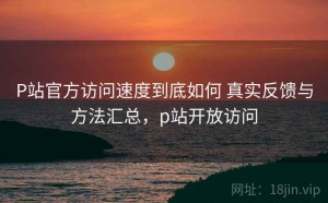 P站官方访问速度到底如何 真实反馈与方法汇总，p站开放访问