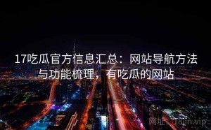 17吃瓜官方信息汇总：网站导航方法与功能梳理，有吃瓜的网站
