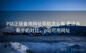 P站正版备用网址导航怎么做 更适合新手的对比，p站可用网址