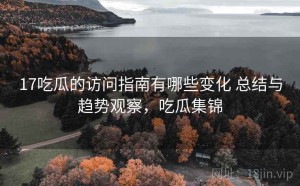 17吃瓜的访问指南有哪些变化 总结与趋势观察，吃瓜集锦