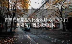 西瓜视频竞品对比全攻略 方法从入门到进阶，西瓜视频优势