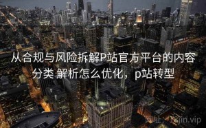 从合规与风险拆解P站官方平台的内容分类 解析怎么优化，p站转型