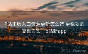 P站正版入口资源更新怎么选 更稳妥的复盘方案，p站新app