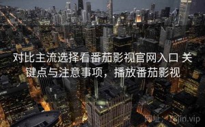 对比主流选择看番茄影视官网入口 关键点与注意事项，播放番茄影视