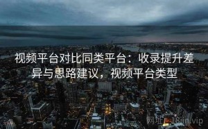 视频平台对比同类平台：收录提升差异与思路建议，视频平台类型