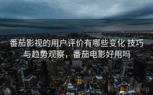 番茄影视的用户评价有哪些变化 技巧与趋势观察，番茄电影好用吗