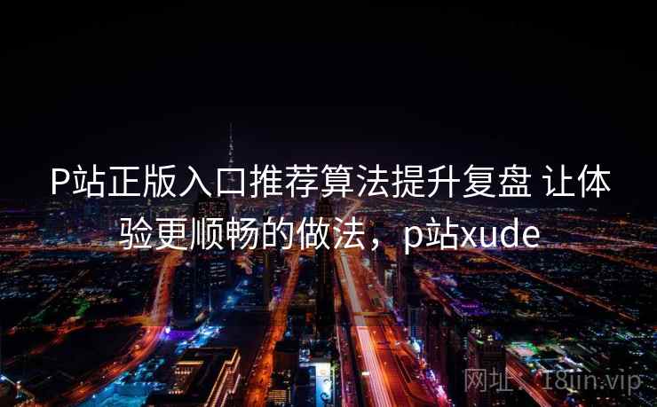 P站正版入口推荐算法提升复盘 让体验更顺畅的做法，p站xude