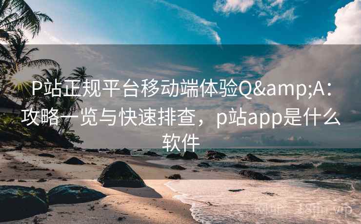 P站正规平台移动端体验Q&A：攻略一览与快速排查，p站app是什么软件