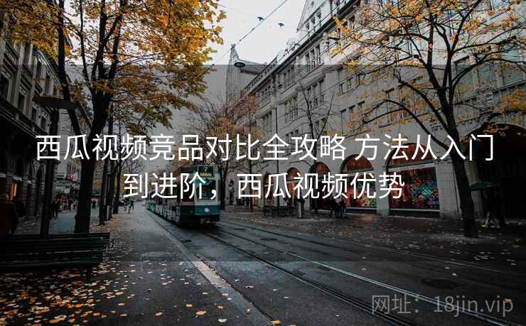西瓜视频竞品对比全攻略 方法从入门到进阶，西瓜视频优势