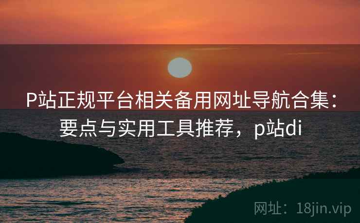 P站正规平台相关备用网址导航合集：要点与实用工具推荐，p站di