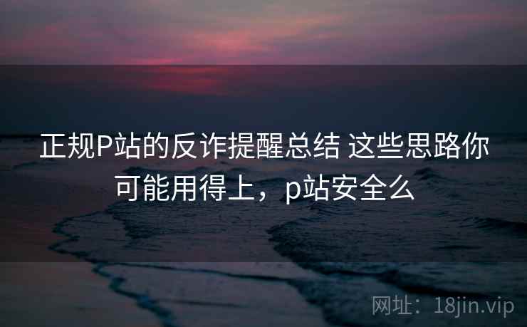 正规P站的反诈提醒总结 这些思路你可能用得上，p站安全么