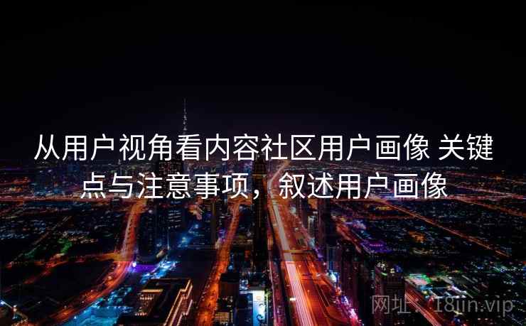 从用户视角看内容社区用户画像 关键点与注意事项，叙述用户画像