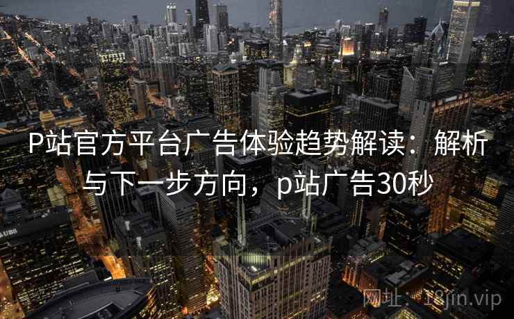 P站官方平台广告体验趋势解读：解析与下一步方向，p站广告30秒