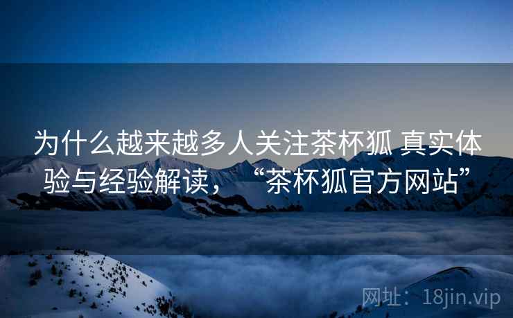为什么越来越多人关注茶杯狐 真实体验与经验解读，“茶杯狐官方网站”