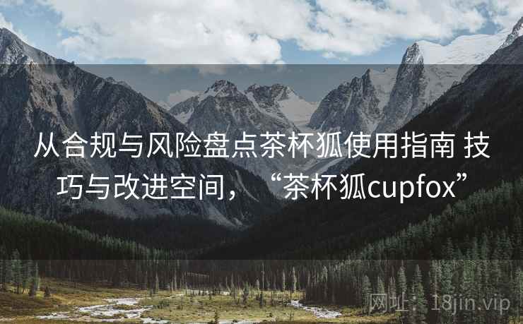 从合规与风险盘点茶杯狐使用指南 技巧与改进空间,“茶杯狐cupfox” 从合规与风险盘点茶杯狐使用指南 技巧与改进空间,“茶杯狐cupfox”