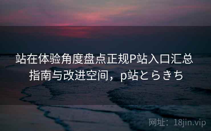 站在体验角度盘点正规P站入口汇总 指南与改进空间,p站とらきち 站在体验角度盘点正规P站入口汇总 指南与改进空间,p站とらきち