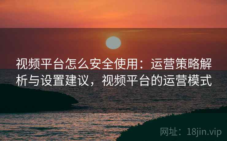 视频平台怎么安全使用:运营策略解析与设置建议,视频平台的运营模式 视频平台怎么安全使用:运营策略解析与设置建议,视频平台的运营模式