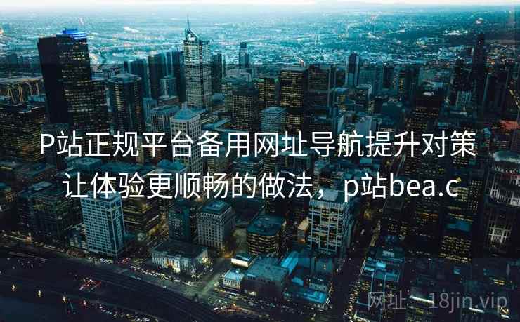 P站正规平台备用网址导航提升对策 让体验更顺畅的做法,p站bea.c P站正规平台备用网址导航提升对策 让体验更顺畅的做法,p站bea.c