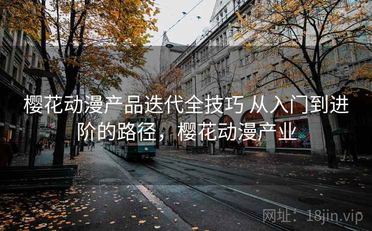樱花动漫产品迭代全技巧 从入门到进阶的路径，樱花动漫产业