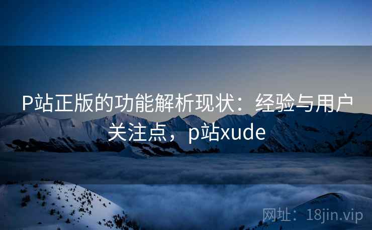 P站正版的功能解析现状:经验与用户关注点,p站xude P站正版的功能解析现状:经验与用户关注点,p站xude